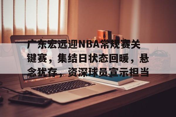 广东宏远迎NBA常规赛关键赛,集结日状态回暖,悬念犹存,资深球员宣示担当的简单介绍 广东宏远迎NBA常规赛关键赛,集结日状态回暖,悬念犹存,资深球员宣示担当的简单介绍