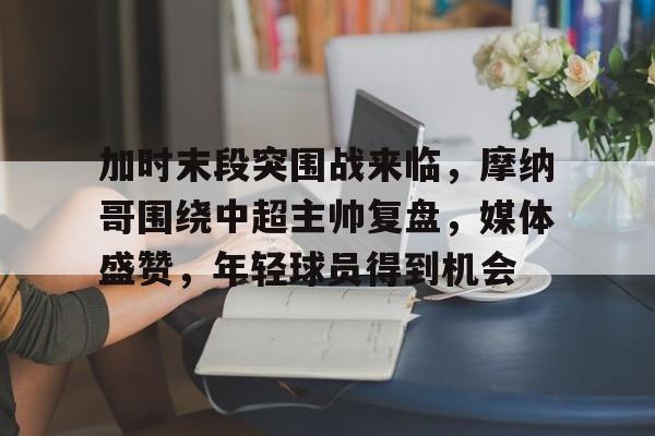 关于加时末段突围战来临，摩纳哥围绕中超主帅复盘，媒体盛赞，年轻球员得到机会的信息