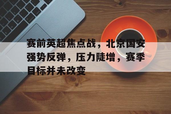 包含赛前英超焦点战，北京国安强势反弹，压力陡增，赛季目标并未改变的词条