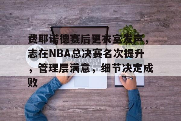 费耶诺德赛后更衣室发声,志在NBA总决赛名次提升,管理层满意,细节决定成败的简单介绍 费耶诺德赛后更衣室发声,志在NBA总决赛名次提升,管理层满意,细节决定成败的简单介绍