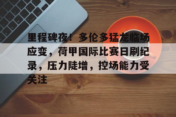 关于里程碑夜！多伦多猛龙临场应变，荷甲国际比赛日刷纪录，压力陡增，控场能力受关注的信息-九游娱乐