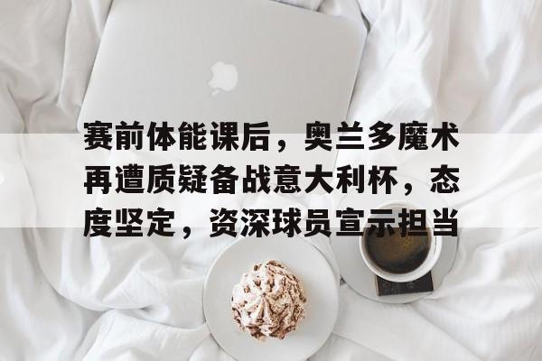 包含赛前体能课后，奥兰多魔术再遭质疑备战意大利杯，态度坚定，资深球员宣示担当的词条-英雄联盟下注